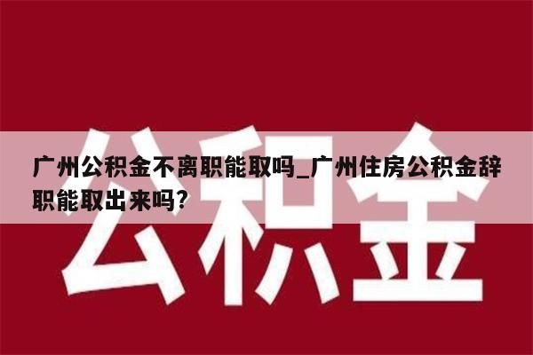 广州公积金不离职能取吗_广州住房公积金辞职能取出来吗?