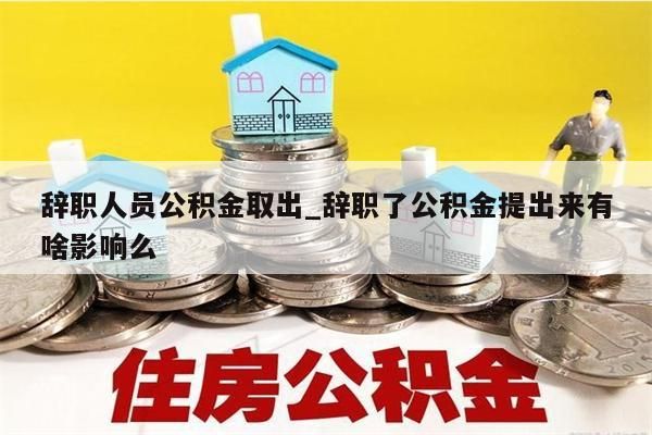 辞职人员公积金取出_辞职了公积金提出来有啥影响么